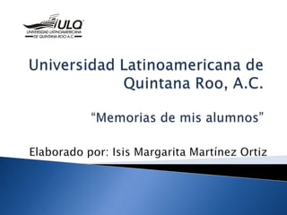 Universidad Latinoamericana de Quintana Roo, A.C.“Memorias de mis alumnos” Elaborado por: Isis Margarita Martínez Ortiz 
