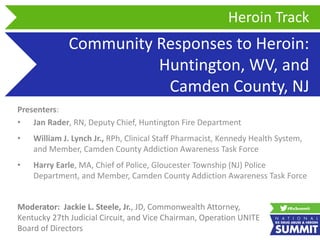 Community Responses to Heroin:
Huntington, WV, and
Camden County, NJ
Presenters:
• Jan Rader, RN, Deputy Chief, Huntington Fire Department
• William J. Lynch Jr., RPh, Clinical Staff Pharmacist, Kennedy Health System,
and Member, Camden County Addiction Awareness Task Force
• Harry Earle, MA, Chief of Police, Gloucester Township (NJ) Police
Department, and Member, Camden County Addiction Awareness Task Force
Heroin Track
Moderator: Jackie L. Steele, Jr., JD, Commonwealth Attorney,
Kentucky 27th Judicial Circuit, and Vice Chairman, Operation UNITE
Board of Directors
 