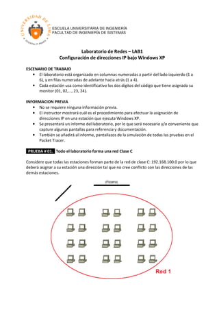 ESCUELA UNIVERSITARIA DE INGENIERÍA
FACULTAD DE INGENIERÍA DE SISTEMAS
1
Laboratorio de Redes – LAB1
Configuración de direcciones IP bajo Windows XP
ESCENARIO DE TRABAJO
• El laboratorio está organizado en columnas numeradas a partir del lado izquierdo (1 a
6), y en filas numeradas de adelante hacia atrás (1 a 4).
• Cada estación usa como identificativo los dos dígitos del código que tiene asignado su
monitor (01, 02,…, 23, 24).
INFORMACION PREVIA
• No se requiere ninguna información previa.
• El instructor mostrará cuál es el procedimiento para efectuar la asignación de
direcciones IP en una estación que ejecuta Windows XP.
• Se presentará un informe del laboratorio, por lo que será necesario y/o conveniente que
capture algunas pantallas para referencia y documentación.
• También se añadirá al informe, pantallazos de la simulación de todas las pruebas en el
Packet Tracer.
PRUEBA # 01. Todo el laboratorio forma una red Clase C
Considere que todas las estaciones forman parte de la red de clase C: 192.168.100.0 por lo que
deberá asignar a su estación una dirección tal que no cree conflicto con las direcciones de las
demás estaciones.
 