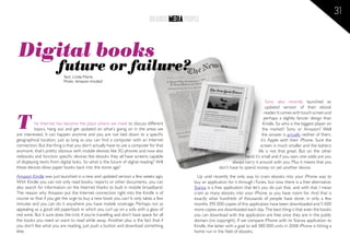 31
                                                                              BRANDS MEDIA PEOPLE



 Digital books
                        future or failure?
                           Text: Linda Pierre
                           Photo: Amazon Kindle2




                                                                                                                                          Sony also recently launched an
                                                                                                                                          updated version of their ebook



T
                                                                                                                                         reader. It comes with touch screen and
                                                                                                                                        perhaps a slightly fancier design than
           he Internet has become the place where we meet to discuss different                                                          Kindle. So who is the biggest player on
           topics, hang out and get updated on what´s going on in the areas we                                                         the market? Sony or Amazon? Well
are interested. It can happen anytime and you are not tied down to a specific                                                          the answer is actually neither of them,
geographical location, just as long as you can find a computer with an Internet                                                       it’s Apple with their iPhone. Sure the
connection. But the thing is that you don’t actually have to use a computer for that                                                  screen is much smaller and the battery
anymore, that’s pretty obvious with mobile devices like 3G phones and now also                                                      life is not that great. But on the other
netbooks and function specific devices like ebooks they all have screens capable                                            hand it’s small and if you own one odds are you
of displaying texts from digital boks. So what is the future of digital reading? Will                               always carry it around with you. Plus it means that you
these devices blow paper books back into the stone age?                                                      don’t have to spend money on yet another device.
Amazon Kindle was just launched in a new and updated version a few weeks ago.                    Up until recently the only way to cram ebooks into your iPhone was to
With Kindle you can not only read books, reports or other documents, you can                   buy an application for it through iTunes, but now there is a free alternative.
also search for information on the Internet thanks to built in mobile broadband.               Stanza is a free application that let’s you do just that, and with that I mean
The reason why Amazon put the Internet connection right into the Kindle is of                  cram as many ebooks into your iPhone as you have room for. And that is
course so that if you get the urge to buy a new book you can! It only takes a few              exactly what hundreds of thousands of people have done; in only a few
minutes and you can do it anywhere you have mobile coverage. Perhaps not as                    months 395 000 copies of this application have been downloaded and 5 000
appealing as a good old paperback in which you curl up on a sofa with a glass of               more copies are downloaded each day. The best thing is that even the books
red wine. But it sure does the trick if you’re travelling and don’t have space for all         you can download with the application are free since they are in the public
the books you need or want to read while away. Another plus is the fact that if                domain (no copyright). If we compare iPhone with its Stanza application to
you don’t like what you are reading, just push a button and download something                 Kindle, the latter with a goal to sell 380 000 units in 2008 iPhone is hitting a
else.                                                                                          home run in the field of ebooks.
 
