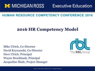 © 2015 • Dave Ulrich, the RBL Group • All Rights Reserved
HUMAN RESOURCE COMPETENCY CONFERENCE 2016
Mike Ulrich, Co-Director
David Kryscynski, Co-Director
Dave Ulrich, Principal
Wayne Brockbank, Principal
Jacqueline Slade, Project Manager
2016 HR Competency Model
 