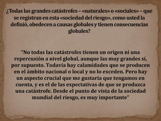 “ No todas las catástrofes tienen un origen ni una repercusión a nivel global, aunque las muy grandes sí, por supuesto. Todavía hay calamidades que se producen en el ámbito nacional o local y no lo exceden. Pero hay un aspecto crucial que me gustaría que tengamos en cuenta, y es el de las expectativas de que se produzca una catástrofe. Desde el punto de vista de la sociedad mundial del riesgo, es muy importante” 