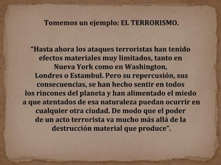 Tomemos un ejemplo: EL TERRORISMO. “ Hasta ahora los ataques terroristas han tenido  efectos materiales muy limitados, tanto en  Nueva York como en Washington,  Londres o Estambul. Pero su repercusión, sus consecuencias, se han hecho sentir en todos  los rincones del planeta y han alimentado el miedo  a que atentados de esa naturaleza puedan ocurrir en cualquier otra ciudad. De modo que el poder  de un acto terrorista va mucho más allá de la  destrucción material que produce”. 