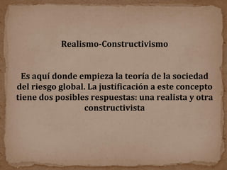 Es aquí donde empieza la teoría de la sociedad del riesgo global. La justificación a este concepto tiene dos posibles respuestas: una realista y otra constructivista Realismo-Constructivismo 