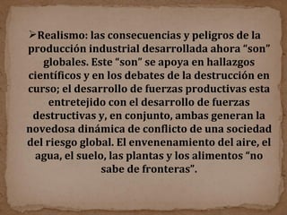 Realismo: las consecuencias y peligros de la producción industrial desarrollada ahora “son” globales. Este “son” se apoya en hallazgos científicos y en los debates de la destrucción en curso; el desarrollo de fuerzas productivas esta entretejido con el desarrollo de fuerzas destructivas y, en conjunto, ambas generan la novedosa dinámica de conflicto de una sociedad del riesgo global. El envenenamiento del aire, el agua, el suelo, las plantas y los alimentos “no sabe de fronteras”. 