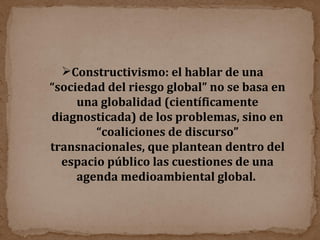 Constructivismo: el hablar de una “sociedad del riesgo global” no se basa en una globalidad (científicamente diagnosticada) de los problemas, sino en “coaliciones de discurso” transnacionales, que plantean dentro del espacio público las cuestiones de una agenda medioambiental global.  