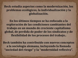 Beck estudia aspectos como la modernización, los problemas ecológicos, la individualización y la globalización. En los últimos tiempos se ha enfocado a la exploración de las condiciones cambiantes del trabajo en un mundo de creciente capitalismo global, de perdida de poder de los sindicatos y de flexibilidad de los procesos del trabajo.. Beck también ha contribuido con nuevos conceptos a la sociología alemana, incluyendo la llamada “sociedad del riesgo” y la “modernidad reflexiva”. 