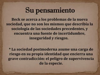 Beck se acerca a los problemas de la nueva sociedad, que no son los mismos que describía la sociología de las sociedades precedentes, y encuentra una fuente de incertidumbre, inseguridad y riesgos.  * La sociedad postmoderna asume una carga de riesgo en su propia identidad que encierra una grave contradicción: el peligro de supervivencia de la especie. 