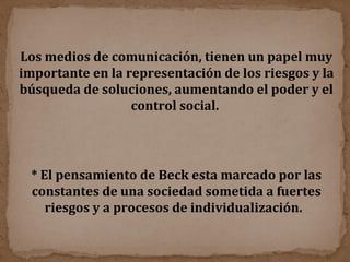 Los medios de comunicación, tienen un papel muy importante en la representación de los riesgos y la búsqueda de soluciones, aumentando el poder y el control social.  * El pensamiento de Beck esta marcado por las constantes de una sociedad sometida a fuertes riesgos y a procesos de individualización.  