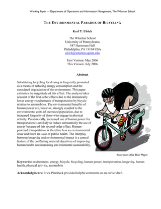 Working Paper — Department of Operations and Information Management, The Wharton School



                      THE ENVIRONMENTAL PARADOX OF BICYCLING

                                             Karl T. Ulrich

                                           The Wharton School
                                       University of Pennsylvania
                                           547 Huntsman Hall
                                      Philadelphia, PA 19104 USA
                                       ulrich@wharton.upenn.edu

                                         First Version: May 2006
                                         This Version: July 2006


                                                 Abstract

Substituting bicycling for driving is frequently promoted
as a means of reducing energy consumption and the
associated degradation of the environment. This paper
estimates the magnitude of this effect. The analysis takes
account of the first-order effects due to the dramatically
lower energy requirements of transportation by bicycle
relative to automobiles. The environmental benefits of
human power are, however, strongly coupled to the
environmental costs of increased population, due to
increased longevity of those who engage in physical
activity. Paradoxically, increased use of human power for
transportation is unlikely to reduce substantially the use of
energy because of this second-order effect. Human-
powered transportation is therefore less an environmental
issue and more an issue of public health. The interplay
between longevity and environmental impact is a central
feature of the conflicting societal objectives of improving
human health and increasing environmental sustainability.


                                                                                 Illustration: Alex Eben Meyer

Keywords: environment, energy, bicycle, bicycling, human power, transportation, longevity, human
health, physical activity, automobile

Acknowledgments: Erica Plambeck provided helpful comments on an earlier draft.
 