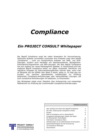 Compliance
Ein PROJECT CONSULT Whitepaper
Der Begriff Compliance sorgt bei vielen Anwendern für Verunsicherung.
Zahlreiche Anbieter vermarkten inzwischen Ihre Produkte unter dem Etikett
„Compliance“ – nicht nur herkömmliche Anbieter von DMS) und ECM)
Lösungen, sondern auch Hersteller von Speichersystemen, Management)
Informations)Programmen und ERP)Lösungen. Mit dem Begriff Compliance
hat sich zugleich ein neues Marktsegment gebildet. In Deutschland wird der
englische Begriff Compliance bisher nur selten verwendet. Rechtliche und
regulative Vorgaben für Dokumentationspflichten nehmen aber, wenn man
an Beispiele wie die GDPdU oder Basel II denkt, stetig zu. Es liegt also am
Kunden, sich zwischen spezialisierten Insellösungen zur Erfüllung
bestimmter Compliance)Anforderungen oder übergreifenden Lösungen, die
auch Compliance)Anforderungen mit abdecken, zu entscheiden.
Das Whitepaper bietet einen Überblick über Hintergründe und notwendige
Maßnahmen zur Erfüllung der zunehmenden Compliance)Anforderungen.
Inhaltsverzeichnis
Was verbirgt sich hinter dem Begriff Compliance 3
Die USA: Ursprung des Compliance Trends 4
Europa 6
Gibt es Compliance auch in Deutschland? 6
Compliance Anforderungen treiben den Markt
für Dokumenten Technologien 8
Information Compliance Policy 10
Anforderungen an ein elektronisches Archivsystem 11
Speichertechnologien für die Archivierung 12
10 Compliance Merksätze 14
Documentum 15
PROJECT CONSULT
Unternehmensberatung
Dr. Ulrich Kampffmeyer GmbH
 