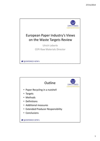 27/11/2014 
1 
European Paper Industry‘s Views 
on the Waste Targets Review 
Ulrich Leberle 
CEPI Raw Materials Director 
Outline 
• Paper Recycling in a nutshell 
• Targets 
• Methods 
• Definitions 
• Additional measures 
• Extended Producer Responsibility 
• Conclusions 
 