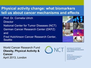 Physical activity change: what biomarkers
tell us about cancer mechanisms and effects
Prof. Dr. Cornelia Ulrich
Director
National Center for Tumor Diseases (NCT)
German Cancer Research Center (DKFZ)
and
Fred Hutchinson Cancer Research Center,
Seattle
World Cancer Research Fund
Obesity, Physical Activity &
Cancer
April 2013, London
 