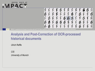 IMPACT is supported by the European Community under the FP7 ICT Work Programme. The project is coordinated by the National Library of the Netherlands.




Analysis and Post-Correction of OCR-processed
historical documents
Ulrich Reffle

CIS
University of Munich
 