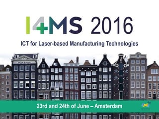 I4MS 2016: FOSTERING DIGITAL INDUSTRIAL INNOVATION IN EUROPE · 23rd and 24th of June – Amsterdam
ICT for Laser-based Manufacturing Technologies
23rd and 24th of June – Amsterdam
 