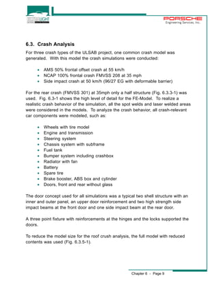Chapter 6 - Page 9 
Engineering Services, Inc. 
6.3. Crash Analysis 
For three crash types of the ULSAB project, one common crash model was 
generated. With this model the crash simulations were conducted: 
· AMS 50% frontal offset crash at 55 km/h 
· NCAP 100% frontal crash FMVSS 208 at 35 mph 
· Side impact crash at 50 km/h (96/27 EG with deformable barrier) 
For the rear crash (FMVSS 301) at 35mph only a half structure (Fig. 6.3.3-1) was 
used. Fig. 6.3-1 shows the high level of detail for the FE-Model. To realize a 
realistic crash behavior of the simulation, all the spot welds and laser welded areas 
were considered in the models. To analyze the crash behavior, all crash-relevant 
car components were modeled, such as: 
· Wheels with tire model 
· Engine and transmission 
· Steering system 
· Chassis system with subframe 
· Fuel tank 
· Bumper system including crashbox 
· Radiator with fan 
· Battery 
· Spare tire 
· Brake booster, ABS box and cylinder 
· Doors, front and rear without glass 
The door concept used for all simulations was a typical two shell structure with an 
inner and outer panel, an upper door reinforcement and two high strength side 
impact beams at the front door and one side impact beam at the rear door. 
A three point fixture with reinforcements at the hinges and the locks supported the 
doors. 
To reduce the model size for the roof crush analysis, the full model with reduced 
contents was used (Fig. 6.3.5-1). 
 