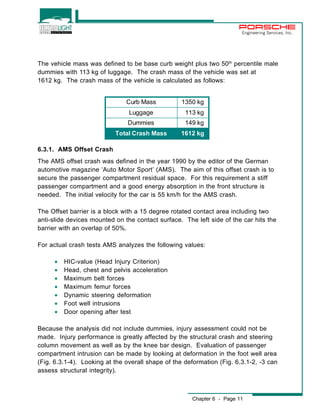 Engineering Services, Inc. 
The vehicle mass was defined to be base curb weight plus two 50th percentile male 
dummies with 113 kg of luggage. The crash mass of the vehicle was set at 
1612 kg. The crash mass of the vehicle is calculated as follows: 
Curb Mass 1350 kg 
Luggage 113 kg 
Dummies 149 kg 
Total Crash Mass 1612 kg 
6.3.1. AMS Offset Crash 
The AMS offset crash was defined in the year 1990 by the editor of the German 
automotive magazine ‘Auto Motor Sport’ (AMS). The aim of this offset crash is to 
secure the passenger compartment residual space. For this requirement a stiff 
passenger compartment and a good energy absorption in the front structure is 
needed. The initial velocity for the car is 55 km/h for the AMS crash. 
The Offset barrier is a block with a 15 degree rotated contact area including two 
anti-slide devices mounted on the contact surface. The left side of the car hits the 
barrier with an overlap of 50%. 
For actual crash tests AMS analyzes the following values: 
Chapter 6 - Page 11 
· HIC-value (Head Injury Criterion) 
· Head, chest and pelvis acceleration 
· Maximum belt forces 
· Maximum femur forces 
· Dynamic steering deformation 
· Foot well intrusions 
· Door opening after test 
Because the analysis did not include dummies, injury assessment could not be 
made. Injury performance is greatly affected by the structural crash and steering 
column movement as well as by the knee bar design. Evaluation of passenger 
compartment intrusion can be made by looking at deformation in the foot well area 
(Fig. 6.3.1-4). Looking at the overall shape of the deformation (Fig. 6.3.1-2, -3 can 
assess structural integrity). 
 