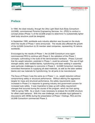 Preface - Page 1 
Engineering Services, Inc. 
Preface 
In 1994, the steel industry, through the Ultra Light Steel Auto Body Consortium 
(ULSAB), commissioned Porsche Engineering Services, Inc. (PES) to conduct a 
concept phase (Phase 1) of the ULSAB project to determine if a substantially lighter 
steel body structure could be designed. 
In September 1995, worldwide auto industry attention was focused on the study 
when the results of Phase 1 were announced. The results also affected the growth 
of the ULSAB Consortium to 35 member steel companies, representing 18 nations 
worldwide. 
Encouraged by the results of Phase 1, the ULSAB Consortium once again 
commissioned PES to continue with Phase 2, the validation of the Phase 1 
concepts, culminating in the build of the demonstration hardware. Phase 2 proved 
that the weight reduction, predicted in Phase 1, could be achieved. The use of high 
strength steels, tailor welded blanks, hydroforming and laser welding in assembly 
were particular challenges to overcome in Phase 2. ULSAB Consortium members 
committed themselves to supplying all steel materials, as well as the tailor welded 
blanks and raw materials for hydroforming, for all parts to be manufactured. 
The focus of Phase 2 was the same as in Phase 1, i.e., weight reduction without 
compromising safety or structural performance. Without altering the aggressive 
targets for mass and structural performance, the safety requirements were 
increased in Phase 2 in response to growing industry and government concern for 
increased auto safety. It was imperative to keep up with safety requirement 
changes that occurred during the course of the program, which ran from spring 
1994 to spring 1998. As a result, it was necessary to analyze the ULSAB structure 
for offset crash behavior. With this new challenge, and valuable input gathered in 
discussions with OEMs during the presentation of Phase 1 findings, PES and the 
ULSAB Consortium commenced Phase 2. 
 