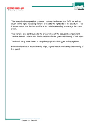 Engineering Services, Inc. 
This analysis shows good progressive crush on the barrier side (left), as well as 
crush on the right, indicating transfer of load to the right side of the structure. This 
transfer means that the barrier side is not relied upon solely to manage the crash 
event. 
This transfer also contributes to the preservation of the occupant compartment. 
The intrusion of 146 mm into the footwell is minimal given the severity of this event. 
The initial, early peak shown in the pulse graph should trigger air bag systems. 
Peak deceleration of approximately 35 gs, a good result considering the severity of 
this event. 
Chapter 6 - Page 18 
 