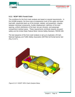 Engineering Services, Inc. 
6.3.2. NCAP 100% Frontal Crash 
The conditions for the front crash analysis are based on several requirements. In 
the ULSAB program, the focus was on progressive crush of the upper and lower 
load path, sequential stack up of the bumper, radiator, and powertrain, integrity 
between individual components, A-pillar displacement, definition of the door 
opening, uniform distribution of the load, toe pan intrusion, and passenger 
compartment residual space. These requirements contribute towards occupant 
safety and the United State Federal Motor Vehicle Safety Standard, FMVSS 208. 
The test sequence of the front crash analysis is set up to duplicate a 35 mph, 
National Highway and Traffic Safety Association (NHTSA) full frontal barrier test 
(Fig. 6.3.2-1). 
Chapter 6 - Page 19 
Figure 6.3.2-1 NCAP 100% Crash Analysis Setup 
 