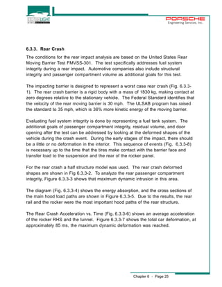 Engineering Services, Inc. 
6.3.3. Rear Crash 
The conditions for the rear impact analysis are based on the United States Rear 
Moving Barrier Test FMVSS-301. The test specifically addresses fuel system 
integrity during a rear impact. Automotive companies also include structural 
integrity and passenger compartment volume as additional goals for this test. 
The impacting barrier is designed to represent a worst case rear crash (Fig. 6.3.3- 
1). The rear crash barrier is a rigid body with a mass of 1830 kg, making contact at 
zero degrees relative to the stationary vehicle. The Federal Standard identifies that 
the velocity of the rear moving barrier is 30 mph. The ULSAB program has raised 
the standard to 35 mph, which is 36% more kinetic energy of the moving barrier. 
Evaluating fuel system integrity is done by representing a fuel tank system. The 
additional goals of passenger compartment integrity, residual volume, and door 
opening after the test can be addressed by looking at the deformed shapes of the 
vehicle during the crash event. During the early stages of the impact, there should 
be a little or no deformation in the interior. This sequence of events (Fig. 6.3.3-8) 
is necessary up to the time that the tires make contact with the barrier face and 
transfer load to the suspension and the rear of the rocker panel. 
For the rear crash a half structure model was used. The rear crash deformed 
shapes are shown in Fig 6.3.3-2. To analyze the rear passenger compartment 
integrity, Figure 6.3.3-3 shows that maximum dynamic intrusion in this area. 
The diagram (Fig. 6.3.3-4) shows the energy absorption, and the cross sections of 
the main hood load paths are shown in Figure 6.3.3-5. Due to the results, the rear 
rail and the rocker were the most important hood paths of the rear structure. 
The Rear Crash Acceleration vs. Time (Fig. 6.3.3-6) shows an average acceleration 
of the rocker RHS and the tunnel. Figure 6.3.3-7 shows the total car deformation, at 
approximately 85 ms, the maximum dynamic deformation was reached. 
Chapter 6 - Page 25 
 