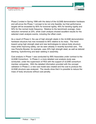Engineering Services, Inc. 
Phase 2 ended in Spring 1998 with the debut of the ULSAB demonstration hardware 
and will prove the Phase 1 concept to be not only feasible, but that performance 
targets will be exceeded by 60% for torsional rigidity, 48% for bending rigidity and 
50% for the normal mode frequency. Relative to the benchmark average, mass 
reduction remained at 25%, while crash analysis showed excellent results for the 
selected crash analysis events, including the offset crash. 
As a result of Phase 2, the use of high strength steels in the ULSAB demonstration 
hardware structure has now increased to 90% relative to its mass. The trend 
toward using high strength steel and new technologies to reduce body structure 
mass while improving safety, can be seen already in recently launched cars. The 
new Porsche Boxster, for example, uses 30% high strength steel, as well as tailored 
blanking, hydroforming and laser welding in assembly. 
Cost analysis in Phase 1 was conducted by IBIS Associates under contract to the 
ULSAB Consortium. In Phase 2, a more detailed cost analysis study was 
conducted, under the supervision of PES with the support of ULSAB consortium 
member companies. With the detailed information provided with the concept 
validation in Phase 2, a new cost model was created and the cost to produce the 
ULSAB structure was analyzed. The results show that it is possible to reduce the 
mass of body structures without cost penalty. 
Preface - Page 2 
 