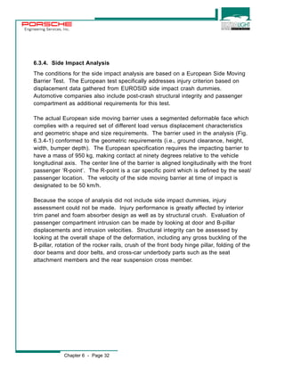 Engineering Services, Inc. 
6.3.4. Side Impact Analysis 
The conditions for the side impact analysis are based on a European Side Moving 
Barrier Test. The European test specifically addresses injury criterion based on 
displacement data gathered from EUROSID side impact crash dummies. 
Automotive companies also include post-crash structural integrity and passenger 
compartment as additional requirements for this test. 
The actual European side moving barrier uses a segmented deformable face which 
complies with a required set of different load versus displacement characteristics 
and geometric shape and size requirements. The barrier used in the analysis (Fig. 
6.3.4-1) conformed to the geometric requirements (i.e., ground clearance, height, 
width, bumper depth). The European specification requires the impacting barrier to 
have a mass of 950 kg, making contact at ninety degrees relative to the vehicle 
longitudinal axis. The center line of the barrier is aligned longitudinally with the front 
passenger ‘R-point’. The R-point is a car specific point which is defined by the seat/ 
passenger location. The velocity of the side moving barrier at time of impact is 
designated to be 50 km/h. 
Because the scope of analysis did not include side impact dummies, injury 
assessment could not be made. Injury performance is greatly affected by interior 
trim panel and foam absorber design as well as by structural crush. Evaluation of 
passenger compartment intrusion can be made by looking at door and B-pillar 
displacements and intrusion velocities. Structural integrity can be assessed by 
looking at the overall shape of the deformation, including any gross buckling of the 
B-pillar, rotation of the rocker rails, crush of the front body hinge pillar, folding of the 
door beams and door belts, and cross-car underbody parts such as the seat 
attachment members and the rear suspension cross member. 
Chapter 6 - Page 32 
 