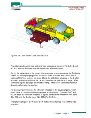 Engineering Services, Inc. 
The side impact undeformed and deformed shapes are shown in Fig. 6.3.4-2 and 
6.3.4-3, with the deformed shapes shown after 80 ms of impact. 
During the early stage of the impact, the outer door structure crushes, the B-pillar is 
stable. As the impact progresses the rocker starts to buckle and causes also a 
bulging of the floor section. At about 30 ms, the still stable structure of the B-pillar 
is moved by the barrier inside the car and therefore the roof starts to bulge. After 
40 ms the B-pillar develops an inward buckling. After about 64 ms the maximum 
dynamic deformation is reached. 
For the injury performance, the intrusion velocities of the structural parts, which 
could come in contact with the passengers, are important. Figures 6.3.4-5 and 
6.3.4-6 show the intrusion velocities of typical points at the inner front door panel 
(No. 238) and the B-pillar inner (No. 235) (Fig.6.3.4-4). 
The following Figures 6.3.4-2 and 6.3.4-3 show the deformed shape of the side 
structure: 
Chapter 6 - Page 33 
Figure 6.3.4-1 Side Impact Crash Analysis Setup 
 