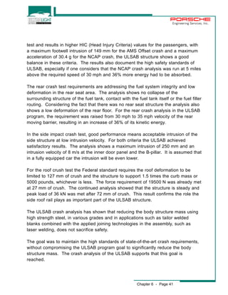 Engineering Services, Inc. 
test and results in higher HIC (Head Injury Criteria) values for the passengers, with 
a maximum footwell intrusion of 149 mm for the AMS Offset crash and a maximum 
acceleration of 30.4 g for the NCAP crash, the ULSAB structure shows a good 
balance in these criteria. The results also document the high safety standards of 
ULSAB, especially if one considers that the NCAP crash analysis was run at 5 miles 
above the required speed of 30 mph and 36% more energy had to be absorbed. 
The rear crash test requirements are addressing the fuel system integrity and low 
deformation in the rear seat area. The analysis shows no collapse of the 
surrounding structure of the fuel tank, contact with the fuel tank itself or the fuel filler 
routing. Considering the fact that there was no rear seat structure the analysis also 
shows a low deformation of the rear floor. For the rear crash analysis in the ULSAB 
program, the requirement was raised from 30 mph to 35 mph velocity of the rear 
moving barrier, resulting in an increase of 36% of its kinetic energy. 
In the side impact crash test, good performance means acceptable intrusion of the 
side structure at low intrusion velocity. For both criteria the ULSAB achieved 
satisfactory results. The analysis shows a maximum intrusion of 250 mm and an 
intrusion velocity of 8 m/s at the inner door panel and the B-pillar. It is assumed that 
in a fully equipped car the intrusion will be even lower. 
For the roof crush test the Federal standard requires the roof deformation to be 
limited to 127 mm of crush and the structure to support 1.5 times the curb mass or 
5000 pounds, whichever is less. The force requirement of 19500 N was already met 
at 27 mm of crush. The continued analysis showed that the structure is steady and 
peak load of 36 kN was met after 72 mm of crush. This result confirms the role the 
side roof rail plays as important part of the ULSAB structure. 
The ULSAB crash analysis has shown that reducing the body structure mass using 
high strength steel, in various grades and in applications such as tailor welded 
blanks combined with the applied joining technologies in the assembly, such as 
laser welding, does not sacrifice safety. 
The goal was to maintain the high standards of state-of-the-art crash requirements, 
without compromising the ULSAB program goal to significantly reduce the body 
structure mass. The crash analysis of the ULSAB supports that this goal is 
reached. 
Chapter 6 - Page 41 
 
