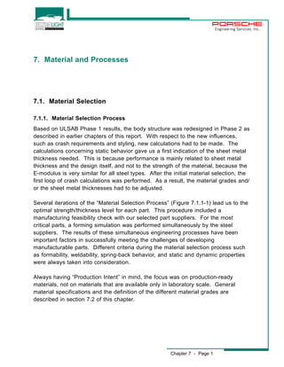 Chapter 7 - Page 1 
Engineering Services, Inc. 
7. Material and Processes 
7.1. Material Selection 
7.1.1. Material Selection Process 
Based on ULSAB Phase 1 results, the body structure was redesigned in Phase 2 as 
described in earlier chapters of this report. With respect to the new influences, 
such as crash requirements and styling, new calculations had to be made. The 
calculations concerning static behavior gave us a first indication of the sheet metal 
thickness needed. This is because performance is mainly related to sheet metal 
thickness and the design itself, and not to the strength of the material, because the 
E-modulus is very similar for all steel types. After the initial material selection, the 
first loop of crash calculations was performed. As a result, the material grades and/ 
or the sheet metal thicknesses had to be adjusted. 
Several iterations of the “Material Selection Process” (Figure 7.1.1-1) lead us to the 
optimal strength/thickness level for each part. This procedure included a 
manufacturing feasibility check with our selected part suppliers. For the most 
critical parts, a forming simulation was performed simultaneously by the steel 
suppliers. The results of these simultaneous engineering processes have been 
important factors in successfully meeting the challenges of developing 
manufacturable parts. Different criteria during the material selection process such 
as formability, weldability, spring-back behavior, and static and dynamic properties 
were always taken into consideration. 
Always having “Production Intent” in mind, the focus was on production-ready 
materials, not on materials that are available only in laboratory scale. General 
material specifications and the definition of the different material grades are 
described in section 7.2 of this chapter. 
 