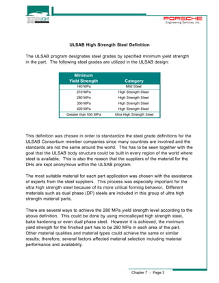 ULSAB High Strength Steel Definition 
The ULSAB program designates steel grades by specified minimum yield strength 
in the part. The following steel grades are utilized in the ULSAB design: 
Chapter 7 - Page 3 
Engineering Services, Inc. 
Minimum 
Yield Strength Category 
140 MPa Mild Steel 
210 MPa High Strength Steel 
280 MPa High Strength Steel 
350 MPa High Strength Steel 
420 MPa High Strength Steel 
Greater than 550 MPa Ultra High Strength Steel 
This definition was chosen in order to standardize the steel grade definitions for the 
ULSAB Consortium member companies since many countries are involved and the 
standards are not the same around the world. This has to be seen together with the 
goal that the ULSAB body structure could be built in every region of the world where 
steel is available. This is also the reason that the suppliers of the material for the 
DHs are kept anonymous within the ULSAB program. 
The most suitable material for each part application was chosen with the assistance 
of experts from the steel suppliers. This process was especially important for the 
ultra high strength steel because of its more critical forming behavior. Different 
materials such as dual phase (DP) steels are included in this group of ultra high 
strength material parts. 
There are several ways to achieve the 280 MPa yield strength level according to the 
above definition. This could be done by using microalloyed high strength steel, 
bake hardening or even dual phase steel. However it is achieved, the minimum 
yield strength for the finished part has to be 280 MPa in each area of the part. 
Other material qualities and material types could achieve the same or similar 
results; therefore, several factors affected material selection including material 
performance and availability. 
 