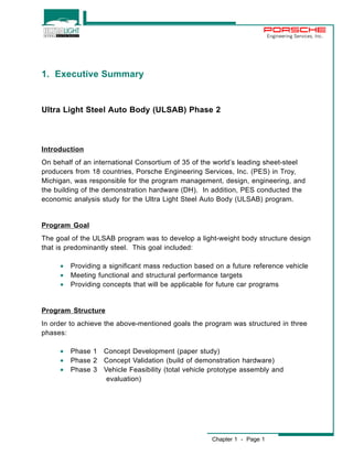 Chapter 1 - Page 1 
Engineering Services, Inc. 
1. Executive Summary 
Ultra Light Steel Auto Body (ULSAB) Phase 2 
Introduction 
On behalf of an international Consortium of 35 of the world’s leading sheet-steel 
producers from 18 countries, Porsche Engineering Services, Inc. (PES) in Troy, 
Michigan, was responsible for the program management, design, engineering, and 
the building of the demonstration hardware (DH). In addition, PES conducted the 
economic analysis study for the Ultra Light Steel Auto Body (ULSAB) program. 
Program Goal 
The goal of the ULSAB program was to develop a light-weight body structure design 
that is predominantly steel. This goal included: 
· Providing a significant mass reduction based on a future reference vehicle 
· Meeting functional and structural performance targets 
· Providing concepts that will be applicable for future car programs 
Program Structure 
In order to achieve the above-mentioned goals the program was structured in three 
phases: 
· Phase 1 Concept Development (paper study) 
· Phase 2 Concept Validation (build of demonstration hardware) 
· Phase 3 Vehicle Feasibility (total vehicle prototype assembly and 
evaluation) 
 