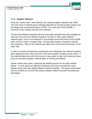 Engineering Services, Inc. 
7.1.3. Supplier Selection 
Once the “master items” were defined, the material supplier selection was made. 
This was done in material group meetings attended by all steel supplier experts and 
the design and manufacturing team of PES. For every part of the ULSAB, a 
minimum of two material sources were selected. 
The fact that different materials with the same yield strength level were available for 
each part (not only from different suppliers, but also in many cases different 
material types, such as microalloyed or dual phase) shows that most of the ULSAB 
parts could be made in multiple ways. No specially treated or designed material 
was necessary. Most of the material was taken from normal serial production at the 
steel mills. 
In order to practice simultaneous engineering most efficiently, the material suppliers 
were selected by their close proximity to the part supplier’s location (press shop). If 
the material failed during the first try-outs it was easier to react with corrective steps 
such as circle grid analysis, material tests, or forming simulations. 
Similar criteria were used in selecting the welding sources for the tailor welded 
blanks. In most cases two different companies could have provided the same 
welded sheet, each with slightly different material qualities. This again underscores 
that the ULSAB can be built with widely available material and part manufacturing 
technology. 
Chapter 7 - Page 4 
 