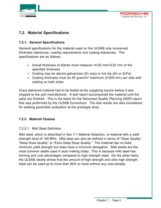 Chapter 7 - Page 5 
Engineering Services, Inc. 
7.2. Material Specifications 
7.2.1. General Specifications 
General specifications for the material used on the ULSAB only concerned 
thickness tolerances, coating requirements and coating tolerances. The 
specifications are as follows: 
· Actual thickness of blanks must measure +0.00 mm/-0.02 mm of the 
specified thickness 
· Coating may be electro-galvanized (Zn only) or hot dip (Zn or ZnFe) 
· Coating thickness must be 65 gram/m² maximum (0.009 mm) per side with 
coating on both sides 
Every delivered material had to be tested at the supplying source before it was 
shipped to the part manufacturer. A test report accompanied the material until the 
parts are finished. This is the basis for the Advanced Quality Planning (AQP) report 
that was performed by the ULSAB Consortium. The test results are also considered 
for welding parameter evaluation at the prototype shop. 
7.2.2. Material Classes 
7.2.2.1. Mild Steel Definition 
Mild steel, which is described in Sec 7.1 Material Selection, is material with a yield 
strength level of 140 MPa. Mild steel can also be defined in terms of “Draw Quality,” 
“Deep Draw Quality” or “Extra Deep Draw Quality.” The material has no fixed 
minimum yield strength but does have a minimum elongation. Mild steels are the 
most common steels used in auto making today. This is because mild steel has 
forming and cost advantages compared to high strength steel. On the other hand, 
the ULSAB clearly shows that the amount of high strength and ultra high strength 
steel can be used up to more than 90% or more without any cost penalty. 
 