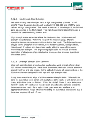 Engineering Services, Inc. 
7.2.2.2. High Strength Steel Definition 
The steel industry has developed various high strength steel qualities. In the 
ULSAB Phase 2 program the strength levels of 210, 280, 350 and 420 MPa were 
defined as high strength steel. The values are related to the strength of the finished 
parts as assumed in the FEA model. This includes additional strengthening as a 
result of the bake-hardening process also. 
High strength steels were used where the design required certain crash and 
strength characteristics. Within the range of this material group, different 
strengthening mechanisms can contribute to the final result. The DHs used micro-alloyed 
steels, phosphor-alloyed steels, bake-hardening steels, isotropic steels, 
high-strength IF - steels and dual-phase steels, all in the range of the above-mentioned 
yield strength. This engineering report does not include a detailed 
description of alloying or other metallurgical processes that are used to produce 
those steel types. 
7.2.2.3. Ultra High Strength Steel Definition 
Ultra high strength steels are defined as steels with a yield strength of more than 
550 MPa on the finished part. Parts made from these steels can provide additional 
strength for front and side impact. In the ULSAB structure, all crossmembers of the 
floor structure were designed in ultra high and high strength steel. 
Today, there are different ways to achieve needed strength levels. This could be 
done for automotive sheet panels with dual phase (DP) steels, or with boron-alloyed 
types, which have to be hot formed. Within the ULSAB Phase 2, parts were made 
from DP steels. DP steels were feasible even on parts with a complex shape like 
the cross member dash. As of today, those types were also available in an 
appropriate thickness range, which is interesting for automotive applications, e.g. a 
thickness between 0.7 and 1.5 mm. 
Chapter 7 - Page 6 
 