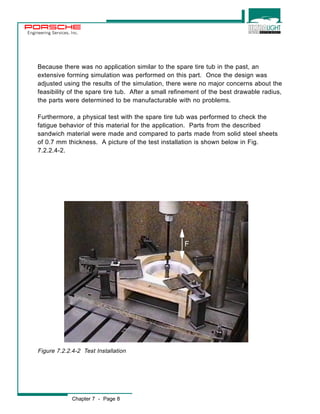 Engineering Services, Inc. 
Because there was no application similar to the spare tire tub in the past, an 
extensive forming simulation was performed on this part. Once the design was 
adjusted using the results of the simulation, there were no major concerns about the 
feasibility of the spare tire tub. After a small refinement of the best drawable radius, 
the parts were determined to be manufacturable with no problems. 
Furthermore, a physical test with the spare tire tub was performed to check the 
fatigue behavior of this material for the application. Parts from the described 
sandwich material were made and compared to parts made from solid steel sheets 
of 0.7 mm thickness. A picture of the test installation is shown below in Fig. 
7.2.2.4-2. 
Chapter 7 - Page 8 
F 
Figure 7.2.2.4-2 Test Installation 
 