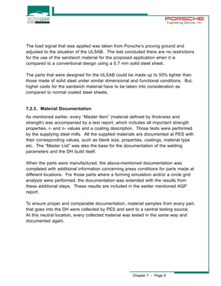 Chapter 7 - Page 9 
Engineering Services, Inc. 
The load signal that was applied was taken from Porsche’s proving ground and 
adjusted to the situation of the ULSAB. The test concluded there are no restrictions 
for the use of the sandwich material for the proposed application when it is 
compared to a conventional design using a 0.7 mm solid steel sheet. 
The parts that were designed for the ULSAB could be made up to 50% lighter than 
those made of solid steel under similar dimensional and functional conditions. But, 
higher costs for the sandwich material have to be taken into consideration as 
compared to normal coated steel sheets. 
7.2.3. Material Documentation 
As mentioned earlier, every “Master Item” (material defined by thickness and 
strength) was accompanied by a test report, which includes all important strength 
properties, r- and n- values and a coating description. Those tests were performed 
by the supplying steel mills. All the supplied materials are documented at PES with 
their corresponding values, such as blank size, properties, coatings, material type 
etc. The “Master List” was also the base for the documentation of the welding 
parameters and the DH build itself. 
When the parts were manufactured, the above-mentioned documentation was 
completed with additional information concerning press conditions for parts made at 
different locations. For those parts where a forming simulation and/or a circle grid 
analysis were performed, the documentation was extended with the results from 
these additional steps. These results are included in the earlier mentioned AQP 
report. 
To ensure proper and comparable documentation, material samples from every part, 
that goes into the DH were collected by PES and sent to a central testing source. 
At this neutral location, every collected material was tested in the same way and 
documented again. 
 