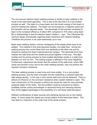 Engineering Services, Inc. 
The non-vacuum electron beam welding process is similar to laser welding in the 
result of the weld seam geometry. This is due to the fact that it is a non-contact 
process as well. The beam is a mass beam and the kinetic energy of this beam is 
used for heating the material. The beam can be focused by a magnetic spool and 
the diameter can be adjusted easily. The advantage of this process compared to 
laser is the increased efficiency of about 90% compared to 10% when using laser. 
But a disadvantage is that the electron beam creates x - rays. This influences the 
machine design dramatically regarding total investment and material handling. 
Therefore this process is not used extensively up to now. 
Mash seam welding needs a narrow overlapping of the sheets which have to be 
welded. The material in this area becomes doughy, not really fluid. During the 
welding process the current flows from one electrode to the other one and by 
resistance heating the sheet material becomes doughy. The electrode force then 
mashes the weld area and the sheets are joined together in this way. This light 
overlap and the joining process by force loaded electrodes results in a weld zone 
between 2.5 and 3.0 mm. The coating maybe is affected in this zone negatively. 
Furthermore, experience has shown that the surface of the weld zone, where little 
caves and pinchers occur due to the mash welding process, may not achieve the 
required corrosion resistance. 
The laser welding process is used more and more widely. It is a non-contact 
welding process, and the heat is brought into the material by a coherent light with 
high energy density. In this way a very narrow weld zone can be achieved. There is 
almost no influence on the corrosion resistance when coated material is used. The 
main critical point on this process is without any doubt the need for very precisely 
prepared edges of the sheet. But this problem could be overcome by today’s 
available precise cutting technologies or advanced fixing and clamping devices. 
One of the biggest advantages is the possibility of a non-linear weld line layout. 
Different combinations of laser sources and clamping devices are on the market 
today. In many cases the sheets are moved relative to the fixed laser beam. This 
may lead to a reduction of the cycle time of the whole process. 
Chapter 7 - Page 11 
 