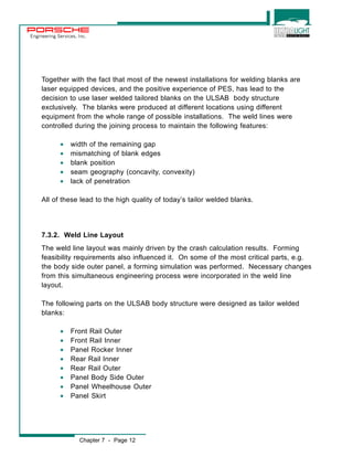 Engineering Services, Inc. 
Together with the fact that most of the newest installations for welding blanks are 
laser equipped devices, and the positive experience of PES, has lead to the 
decision to use laser welded tailored blanks on the ULSAB body structure 
exclusively. The blanks were produced at different locations using different 
equipment from the whole range of possible installations. The weld lines were 
controlled during the joining process to maintain the following features: 
· width of the remaining gap 
· mismatching of blank edges 
· blank position 
· seam geography (concavity, convexity) 
· lack of penetration 
All of these lead to the high quality of today’s tailor welded blanks. 
7.3.2. Weld Line Layout 
The weld line layout was mainly driven by the crash calculation results. Forming 
feasibility requirements also influenced it. On some of the most critical parts, e.g. 
the body side outer panel, a forming simulation was performed. Necessary changes 
from this simultaneous engineering process were incorporated in the weld line 
layout. 
The following parts on the ULSAB body structure were designed as tailor welded 
blanks: 
· Front Rail Outer 
· Front Rail Inner 
· Panel Rocker Inner 
· Rear Rail Inner 
· Rear Rail Outer 
· Panel Body Side Outer 
· Panel Wheelhouse Outer 
· Panel Skirt 
Chapter 7 - Page 12 
 