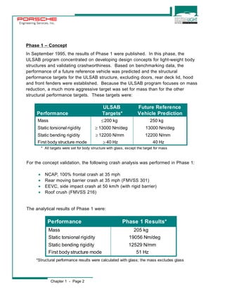 Engineering Services, Inc. 
Phase 1 – Concept 
In September 1995, the results of Phase 1 were published. In this phase, the 
ULSAB program concentrated on developing design concepts for light-weight body 
structures and validating crashworthiness. Based on benchmarking data, the 
performance of a future reference vehicle was predicted and the structural 
performance targets for the ULSAB structure, excluding doors, rear deck lid, hood 
and front fenders were established. Because the ULSAB program focuses on mass 
reduction, a much more aggressive target was set for mass than for the other 
structural performance targets. These targets were: 
[ 
For the concept validation, the following crash analysis was performed in Phase 1: 
· NCAP, 100% frontal crash at 35 mph 
· Rear moving barrier crash at 35 mph (FMVSS 301) 
· EEVC, side impact crash at 50 km/h (with rigid barrier) 
· Roof crush (FMVSS 216) 
The analytical results of Phase 1 were: 
Chapter 1 - Page 2 
ULSAB Future Reference 
Performance Targets* Vehicle Prediction 
Mass 200 kg 250 kg 
Static torsional rigidity m 
13000 Nm/deg 13000 Nm/deg 
Static bending rigidity m 
12200 N/mm 12200 N/mm 
First body structure mode m 
40 Hz 40 Hz 
* All targets were set for body structure with glass, except the target for mass 
Performance Phase 1 Results* 
Mass 205 kg 
Static torsional rigidity 19056 Nm/deg 
Static bending rigidity 12529 N/mm 
First body structure mode 51 Hz 
*Structural performance results were calculated with glass; the mass excludes glass 
 