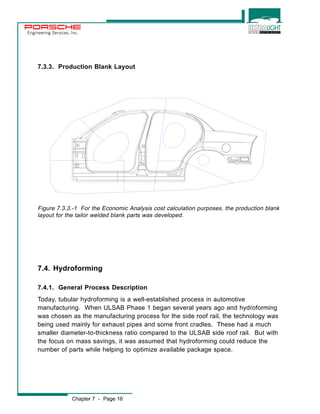 Engineering Services, Inc. 
7.3.3. Production Blank Layout 
Figure 7.3.3.-1 For the Economic Analysis cost calculation purposes, the production blank 
layout for the tailor welded blank parts was developed. 
7.4. Hydroforming 
7.4.1. General Process Description 
Today, tubular hydroforming is a well-established process in automotive 
manufacturing. When ULSAB Phase 1 began several years ago and hydroforming 
was chosen as the manufacturing process for the side roof rail, the technology was 
being used mainly for exhaust pipes and some front cradles. These had a much 
smaller diameter-to-thickness ratio compared to the ULSAB side roof rail. But with 
the focus on mass savings, it was assumed that hydroforming could reduce the 
number of parts while helping to optimize available package space. 
Chapter 7 - Page 16 
 