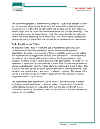Engineering Services, Inc. 
The hyroforming process is described very simply as: “put a tube between a lower 
and an upper die, close the die, fill the tube with water and increase the internal 
pressure in order to force the tube to expand into the shape of the die.” However, 
several things must be taken into consideration within this process technology. This 
method will work only for straight tubes. In all other cases the tube has to be pre-bent 
or preformed depending on the final shape. The various steps necessary for 
the manufacturing of the ULSAB side roof rail will be explained in the next section. 
7.4.2. Benefit for the Project 
As explained in the Phase 1 report, the use of hydroformed parts instead of 
conventionally formed and spot-welded structures have certain apparent 
advantages. Because of the absence of flanges, available space could be utilized 
with higher efficiency (bigger cross sections were achievable). The homogeneous 
hydroformed parts also provide an improved load flow in comparison to other 
structural members made of several parts joined by spot welding. The side roof rail 
represents a significant structural member in the ULSAB structure and provides an 
optimal load distribution from the A-pillar along the roof into the B and C-pillar. This 
is true for the static as well as for the dynamic behavior of the body structure. Also 
the side impact and the rear crash support is affected positively. The interior of the 
vehicle is well protected by the “roll bar” design of these two structural members 
integrated into the body structure. 
The hydroformed parts described in ULSAB Phase 1 already have led to similar 
applications in vehicles that are on the road today. There is a high potential for 
further steel applications on comparable parts that are loaded with high forces. 
Other opportunities for hydroformed steel structures will be in the area of protection 
systems for convertibles. 
Chapter 7 - Page 17 
 