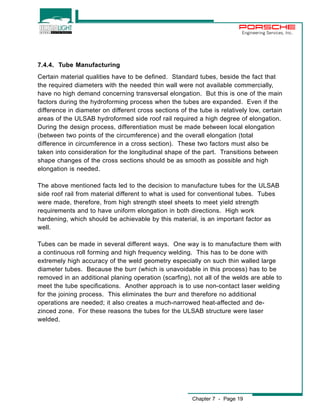 Engineering Services, Inc. 
7.4.4. Tube Manufacturing 
Certain material qualities have to be defined. Standard tubes, beside the fact that 
the required diameters with the needed thin wall were not available commercially, 
have no high demand concerning transversal elongation. But this is one of the main 
factors during the hydroforming process when the tubes are expanded. Even if the 
difference in diameter on different cross sections of the tube is relatively low, certain 
areas of the ULSAB hydroformed side roof rail required a high degree of elongation. 
During the design process, differentiation must be made between local elongation 
(between two points of the circumference) and the overall elongation (total 
difference in circumference in a cross section). These two factors must also be 
taken into consideration for the longitudinal shape of the part. Transitions between 
shape changes of the cross sections should be as smooth as possible and high 
elongation is needed. 
The above mentioned facts led to the decision to manufacture tubes for the ULSAB 
side roof rail from material different to what is used for conventional tubes. Tubes 
were made, therefore, from high strength steel sheets to meet yield strength 
requirements and to have uniform elongation in both directions. High work 
hardening, which should be achievable by this material, is an important factor as 
well. 
Tubes can be made in several different ways. One way is to manufacture them with 
a continuous roll forming and high frequency welding. This has to be done with 
extremely high accuracy of the weld geometry especially on such thin walled large 
diameter tubes. Because the burr (which is unavoidable in this process) has to be 
removed in an additional planing operation (scarfing), not all of the welds are able to 
meet the tube specifications. Another approach is to use non-contact laser welding 
for the joining process. This eliminates the burr and therefore no additional 
operations are needed; it also creates a much-narrowed heat-affected and de-zinced 
zone. For these reasons the tubes for the ULSAB structure were laser 
Chapter 7 - Page 19 
welded. 
 