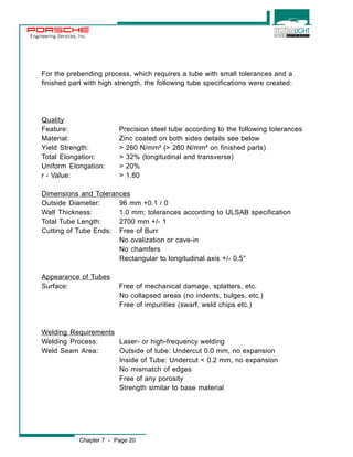 Engineering Services, Inc. 
For the prebending process, which requires a tube with small tolerances and a 
finished part with high strength, the following tube specifications were created: 
Quality 
Feature: Precision steel tube according to the following tolerances 
Material: Zinc coated on both sides details see below 
Yield Strength: > 260 N/mm² (> 280 N/mm² on finished parts) 
Total Elongation: > 32% (longitudinal and transverse) 
Uniform Elongation: > 20% 
r - Value: > 1.80 
Dimensions and Tolerances 
Outside Diameter: 96 mm +0.1 / 0 
Wall Thickness: 1.0 mm; tolerances according to ULSAB specification 
Total Tube Length: 2700 mm +/- 1 
Cutting of Tube Ends: Free of Burr 
No ovalization or cave-in 
No chamfers 
Rectangular to longitudinal axis +/- 0.5° 
Appearance of Tubes 
Surface: Free of mechanical damage, splatters, etc. 
No collapsed areas (no indents, bulges, etc.) 
Free of impurities (swarf, weld chips etc.) 
Welding Requirements 
Welding Process: Laser- or high-frequency welding 
Weld Seam Area: Outside of tube: Undercut 0.0 mm, no expansion 
Inside of Tube: Undercut < 0.2 mm, no expansion 
No mismatch of edges 
Free of any porosity 
Strength similar to base material 
Chapter 7 - Page 20 
 