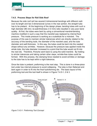 Engineering Services, Inc. 
7.4.5. Process Steps for Rail Side Roof 
Because the side roof rail has several 2-dimensional bendings with different radii 
over its length and two 3-dimensional curves in the rear portion, the straight tube 
has to be prebent. At the beginning of the design phase, bending tubes with such a 
high diameter (96 mm) -to-wall-thickness (1.0 mm) ratio resulted in very poor bend 
quality. At first, the tubes were bent by using a conventional mandrel-bending 
machine modified in such a way that the mandrel was replaced by internal fluid 
pressure. This inside pressure is working as a substitute for a mandrel. The 
purpose of this was to maintain stricter tolerances which are directly related to the 
accuracy of the bending tools, the diameter of the mandrel used, and the tube 
diameter and wall thickness. In this way, the tubes could be bent into the needed 
shape without any wrinkles. However, because the pressure was applied inside the 
whole tube, the tube diameter increased to a point that the tube would not fit into 
the next die. Therefore, Porsche went back to using the solid mandrel. By holding 
to stricter tolerances and taking certain other steps, wrinkle-free tubes could be 
formed. With this process, the clamping force needed to avoid wrinkles or damage 
to the tube has to be kept within a tight tolerance. 
Once the tube is prebent, preforming is the next step. This is done in a three-piece 
tool under low internal pressure to avoid collapsing. The tube is then flattened and 
bent again in order to fit into the final hydroforming die. The basic layout of the 
preforming tool and the tool itself is shown in Figure 7.4.5-1, 2 & 3. 
Chapter 7 - Page 21 
Outer tool part 
Tube 
Moving direction of 
outer tool part 
Inner tool part 
Figure 7.4.5-1 Preforming Tool Concept 
Section A - A 
Upper tool part 
not shown 
 