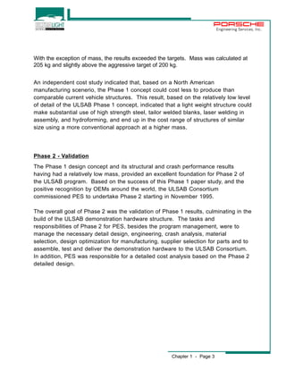 Chapter 1 - Page 3 
Engineering Services, Inc. 
With the exception of mass, the results exceeded the targets. Mass was calculated at 
205 kg and slightly above the aggressive target of 200 kg. 
An independent cost study indicated that, based on a North American 
manufacturing scenerio, the Phase 1 concept could cost less to produce than 
comparable current vehicle structures. This result, based on the relatively low level 
of detail of the ULSAB Phase 1 concept, indicated that a light weight structure could 
make substantial use of high strength steel, tailor welded blanks, laser welding in 
assembly, and hydroforming, and end up in the cost range of structures of similar 
size using a more conventional approach at a higher mass. 
Phase 2 - Validation 
The Phase 1 design concept and its structural and crash performance results 
having had a relatively low mass, provided an excellent foundation for Phase 2 of 
the ULSAB program. Based on the success of this Phase 1 paper study, and the 
positive recognition by OEMs around the world, the ULSAB Consortium 
commissioned PES to undertake Phase 2 starting in November 1995. 
The overall goal of Phase 2 was the validation of Phase 1 results, culminating in the 
build of the ULSAB demonstration hardware structure. The tasks and 
responsibilities of Phase 2 for PES, besides the program management, were to 
manage the necessary detail design, engineering, crash analysis, material 
selection, design optimization for manufacturing, supplier selection for parts and to 
assemble, test and deliver the demonstration hardware to the ULSAB Consortium. 
In addition, PES was responsible for a detailed cost analysis based on the Phase 2 
detailed design. 
 