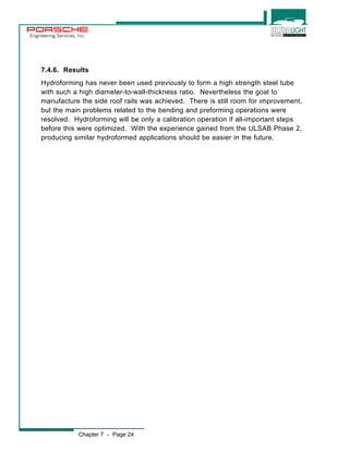 Engineering Services, Inc. 
7.4.6. Results 
Hydroforming has never been used previously to form a high strength steel tube 
with such a high diameter-to-wall-thickness ratio. Nevertheless the goal to 
manufacture the side roof rails was achieved. There is still room for improvement, 
but the main problems related to the bending and preforming operations were 
resolved. Hydroforming will be only a calibration operation if all-important steps 
before this were optimized. With the experience gained from the ULSAB Phase 2, 
producing similar hydroformed applications should be easier in the future. 
Chapter 7 - Page 24 
 