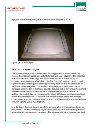 Engineering Services, Inc. 
A picture of the formed roof panel is shown below in figure 7.5.1-4. 
Figure 7.5.1-4 Roof Panel 
7.5.2. Benefit for the Project 
The active hydromechanical sheet metal forming process is characterized by 
improved component quality and potential mass and cost reduction. The essential 
features of this new technology are: higher dent resistance achieved by an 
increased work-hardening effect during the first “counter” forming operation, and 
superior visible surface quality achieved by using water instead of a metal die for 
the final forming operation. This leads to a reduced component mass due to 
increased stability. Sheet thickness could be reduced to 0.7 mm and reinforcement 
elements could be saved, while all other requirements were still fulfilled. In 
addition, the cost of dies can be reduced by about 40% because only one polished 
half of the die is required. In addition, the average lifetime of the dies will last 
longer, under mass production conditions, than usual because there is little wearing 
off when forming with a fluid medium. 
In order to get the most benefit out of this process a forming simulation should be 
performed. This simulation may help to predict the maximal prestretching amount 
achievable without damaging the sheet. The absence of friction between the blank 
Chapter 7 - Page 28 
 