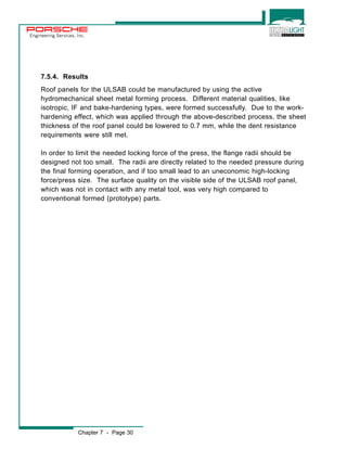Engineering Services, Inc. 
7.5.4. Results 
Roof panels for the ULSAB could be manufactured by using the active 
hydromechanical sheet metal forming process. Different material qualities, like 
isotropic, IF and bake-hardening types, were formed successfully. Due to the work-hardening 
effect, which was applied through the above-described process, the sheet 
thickness of the roof panel could be lowered to 0.7 mm, while the dent resistance 
requirements were still met. 
In order to limit the needed locking force of the press, the flange radii should be 
designed not too small. The radii are directly related to the needed pressure during 
the final forming operation, and if too small lead to an uneconomic high-locking 
force/press size. The surface quality on the visible side of the ULSAB roof panel, 
which was not in contact with any metal tool, was very high compared to 
conventional formed (prototype) parts. 
Chapter 7 - Page 30 
 