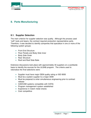 Chapter 8 - Page 1 
Engineering Services, Inc. 
8. Parts Manufacturing 
8.1. Supplier Selection 
The main criterion for supplier selection was quality. Although the process used 
“soft” tools and lasers, the contract required production representative parts. 
Therefore, it was decided to identify companies that specialize in one or more of the 
following system groups: 
· Front End Structure 
· Floor Panels and Body Side Inner 
· Body Side Outer 
· Rear Structure 
· Roof and Roof Side Rails 
Extensive discussions took place with approximately 30 suppliers on a worldwide 
basis to identify the sources for the ULSAB program. The criteria used to 
rationalize the final selections were: 
· Supplier must have major OEM quality rating or ISO 9000 
· Must be a system supplier to a major OEM 
· Must be prepared to enter simultaneous engineering prior to contract 
release 
· CAD/CAM systems compatible with CATIA 
· Program management system established 
· Experience in match metal checks 
· Cost competitive 
 